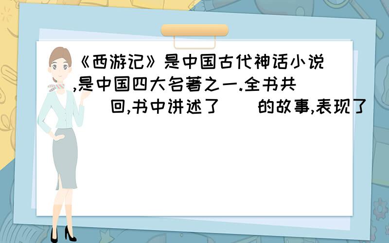 《西游记》是中国古代神话小说,是中国四大名著之一.全书共（）回,书中讲述了（）的故事,表现了（）的古老主题.