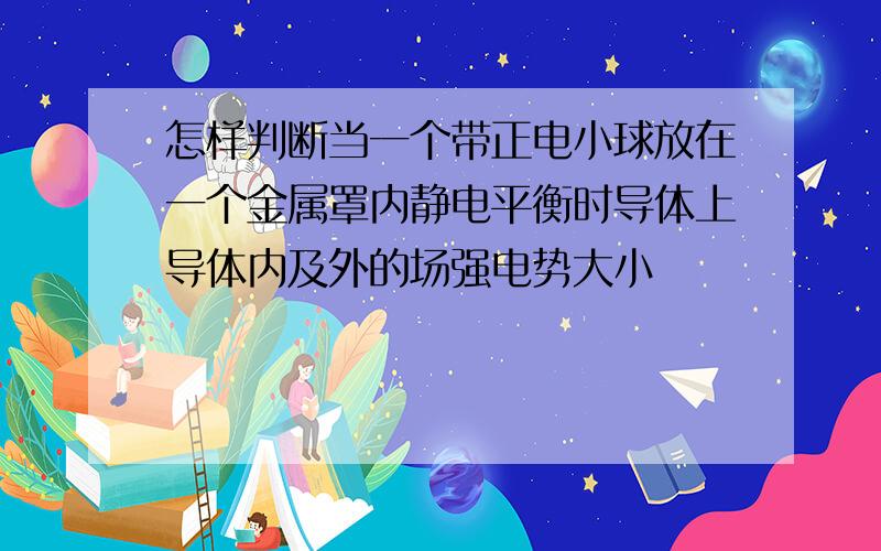 怎样判断当一个带正电小球放在一个金属罩内静电平衡时导体上导体内及外的场强电势大小