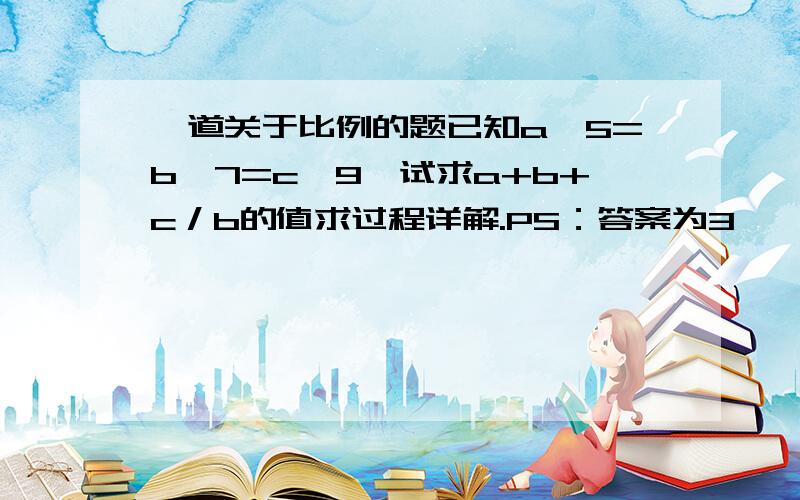 一道关于比例的题已知a∶5=b∶7=c∶9,试求a+b+c／b的值求过程详解.PS：答案为3