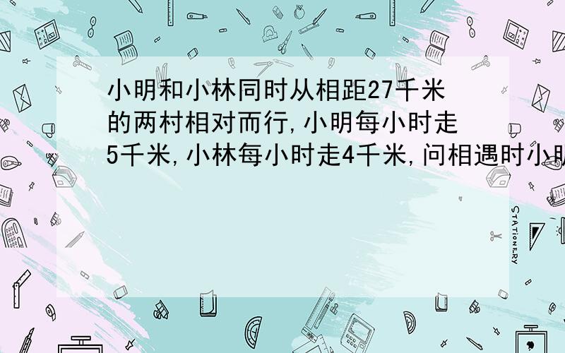 小明和小林同时从相距27千米的两村相对而行,小明每小时走5千米,小林每小时走4千米,问相遇时小明比小林