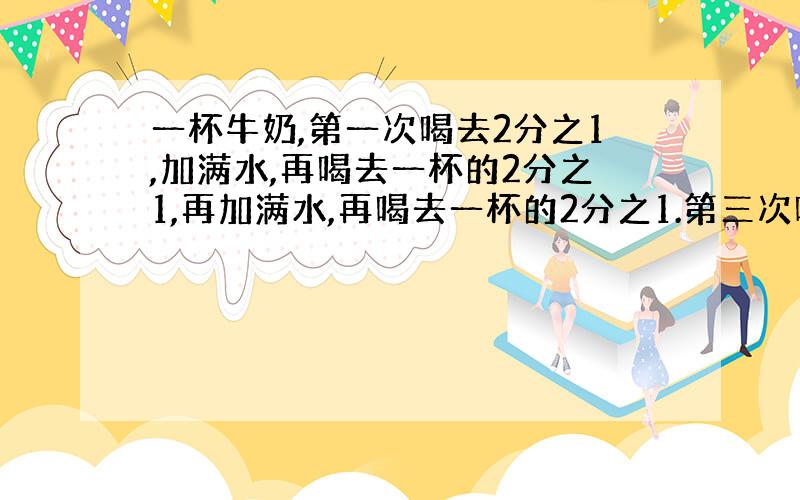 一杯牛奶,第一次喝去2分之1,加满水,再喝去一杯的2分之1,再加满水,再喝去一杯的2分之1.第三次喝去的牛奶