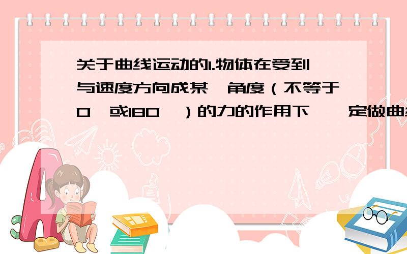 关于曲线运动的1.物体在受到与速度方向成某一角度（不等于0°或180°）的力的作用下,一定做曲线运动2.物体在受到与初速