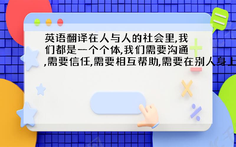 英语翻译在人与人的社会里,我们都是一个个体,我们需要沟通,需要信任,需要相互帮助,需要在别人身上找到自己的优点与不足.因