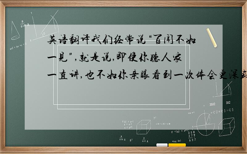 英语翻译我们经常说“百闻不如一见”,就是说,即使你听人家一直讲,也不如你亲眼看到一次体会更深或更加现实.判断一件事物时,