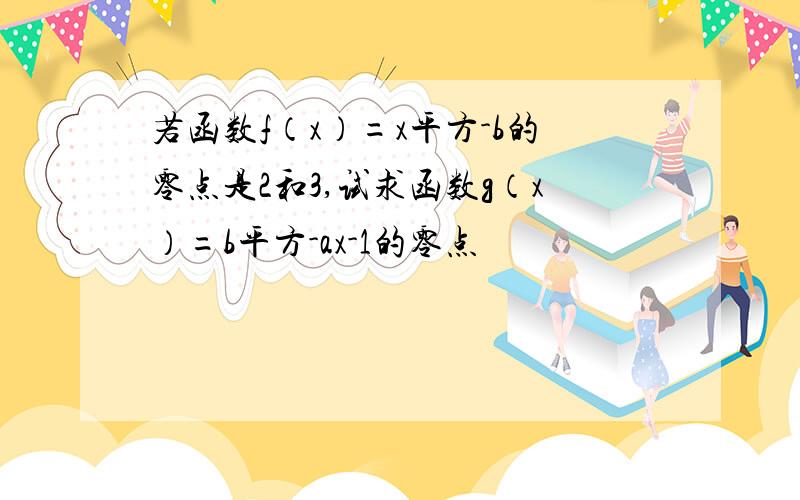 若函数f（x）=x平方-b的零点是2和3,试求函数g（x）=b平方-ax-1的零点