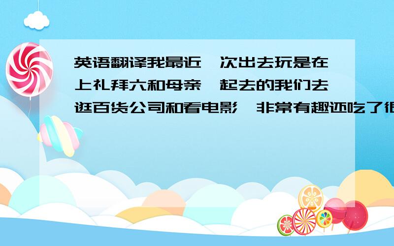 英语翻译我最近一次出去玩是在上礼拜六和母亲一起去的我们去逛百货公司和看电影,非常有趣还吃了很多的美食,玩得很开心之後和母