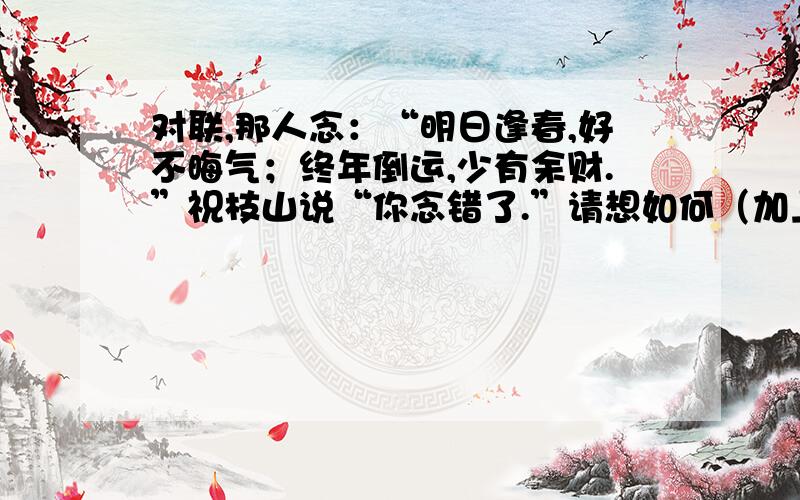 对联,那人念：“明日逢春,好不晦气；终年倒运,少有余财.”祝枝山说“你念错了.”请想如何（加上标点