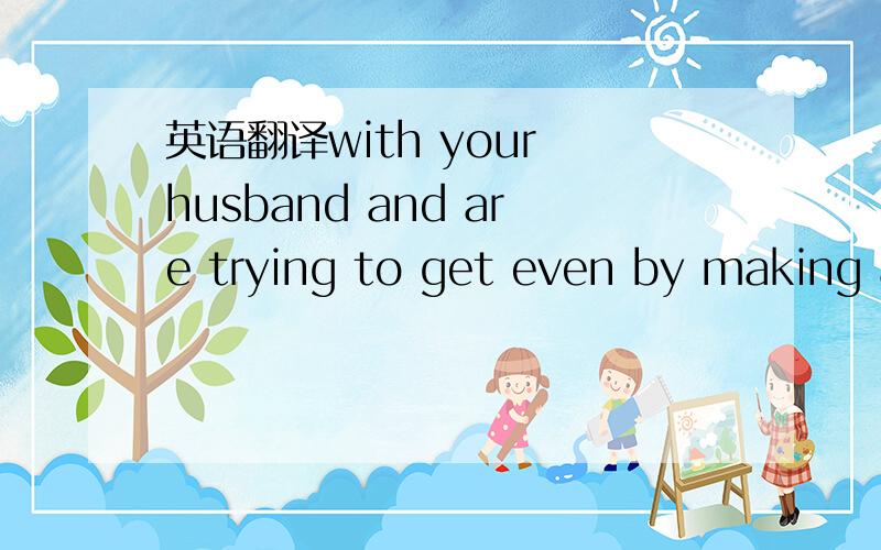 英语翻译with your husband and are trying to get even by making a