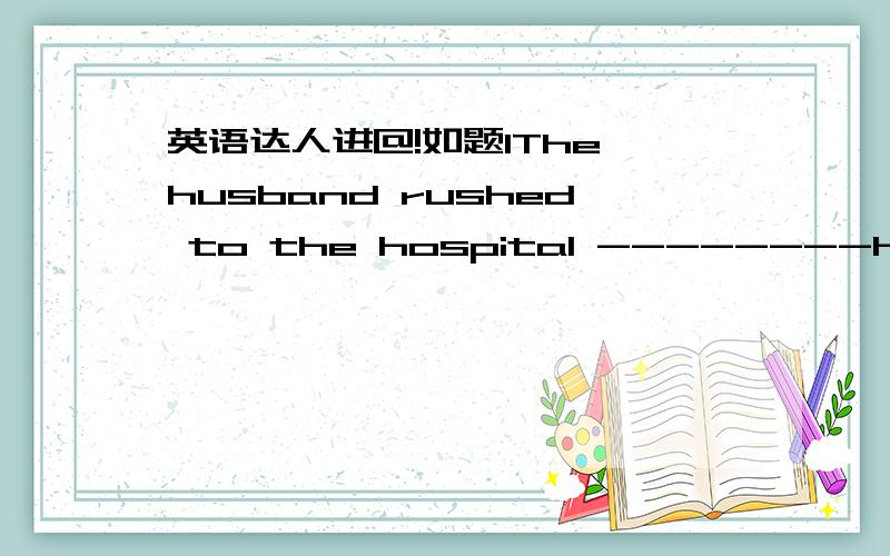 英语达人进@!如题1The husband rushed to the hospital --------he hear