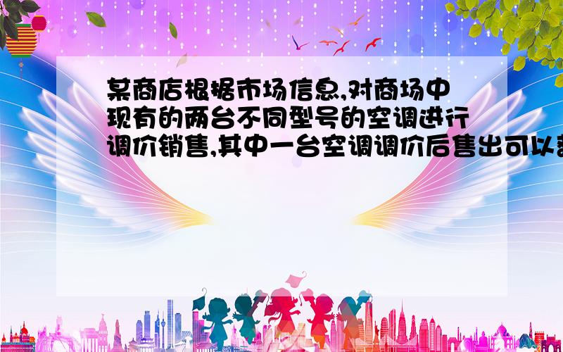 某商店根据市场信息,对商场中现有的两台不同型号的空调进行调价销售,其中一台空调调价后售出可以获利百分之十（相对于进价）,