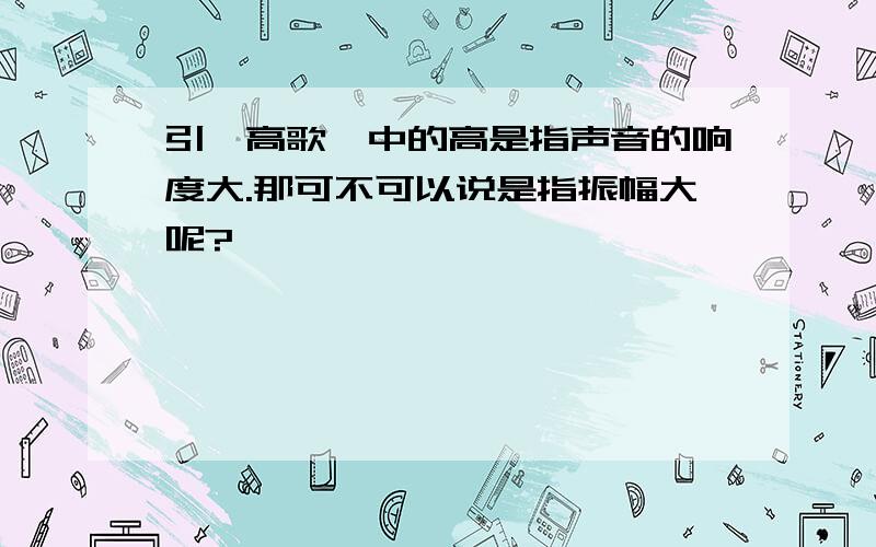 引亢高歌,中的高是指声音的响度大.那可不可以说是指振幅大呢?