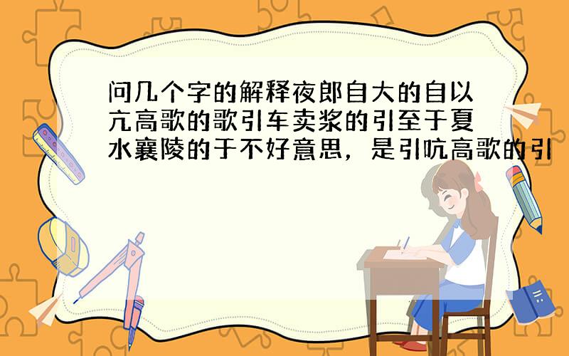 问几个字的解释夜郎自大的自以亢高歌的歌引车卖浆的引至于夏水襄陵的于不好意思，是引吭高歌的引