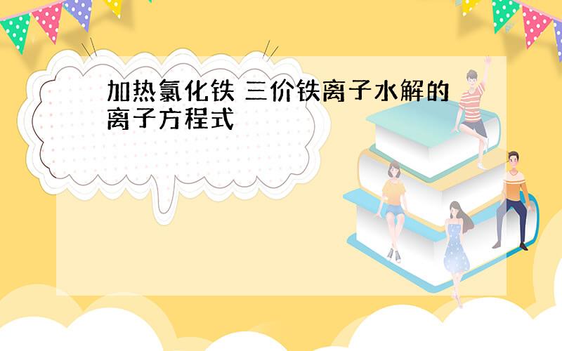 加热氯化铁 三价铁离子水解的离子方程式