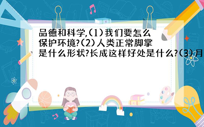 品德和科学,(1)我们要怎么保护环境?(2)人类正常脚掌是什么形状?长成这样好处是什么?(3)月食怎么形成?(4)从显微