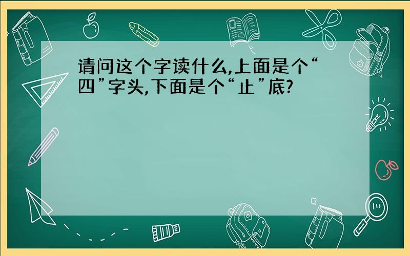 请问这个字读什么,上面是个“四”字头,下面是个“止”底?