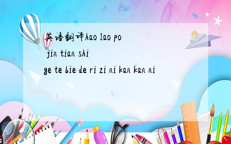 英语翻译hao lao po jin tian shi ge te bie de ri zi ni kan kan ni