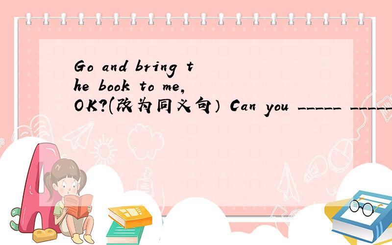 Go and bring the book to me,OK?(改为同义句） Can you _____ _____th