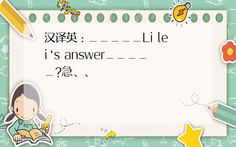 汉译英：_____Li lei‘s answer_____?急、、