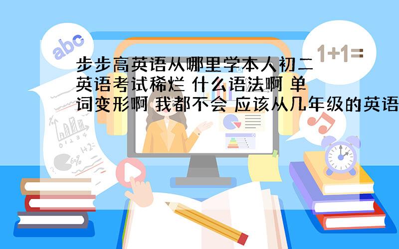 步步高英语从哪里学本人初二 英语考试稀烂 什么语法啊 单词变形啊 我都不会 应该从几年级的英语开始学起（从一年级的不要说