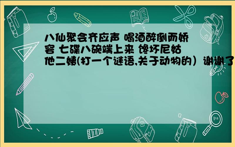 八仙聚会齐应声 喝酒醉倒而娇容 七碟八碗端上来 馋坏尼姑他二姨(打一个谜语,关于动物的）谢谢了,