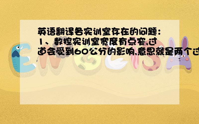 英语翻译各实训室存在的问题：1、数控实训室宽度有点窄,过道会受到60公分的影响,意思就是两个过道每个过道会变窄60公分.