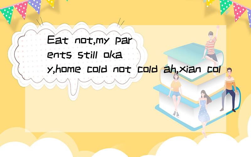 Eat not,my parents still okay,home cold not cold ah,xian col