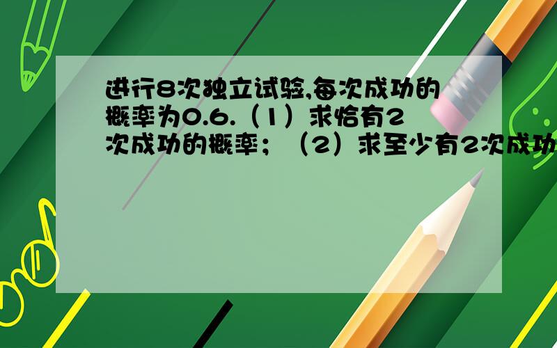 进行8次独立试验,每次成功的概率为0.6.（1）求恰有2次成功的概率；（2）求至少有2次成功的概率.