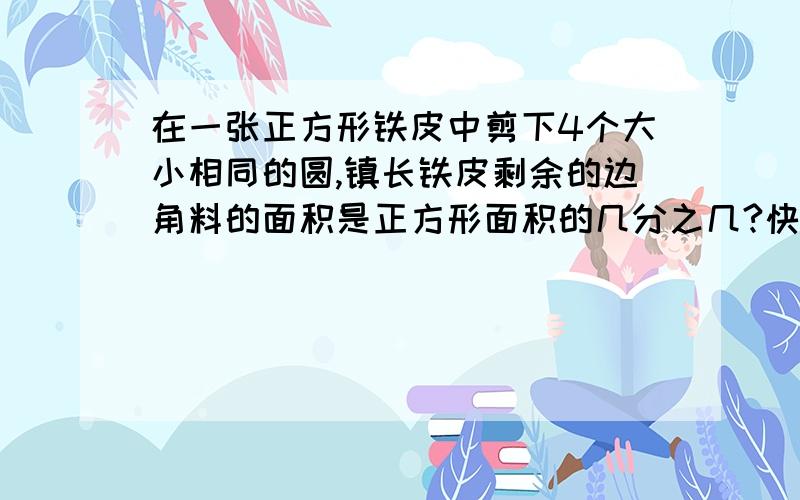 在一张正方形铁皮中剪下4个大小相同的圆,镇长铁皮剩余的边角料的面积是正方形面积的几分之几?快