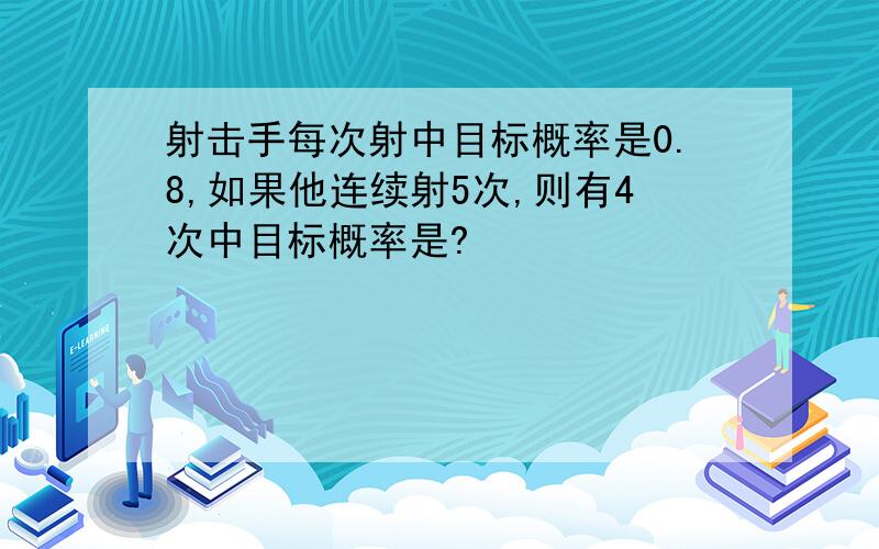 射击手每次射中目标概率是0.8,如果他连续射5次,则有4次中目标概率是?