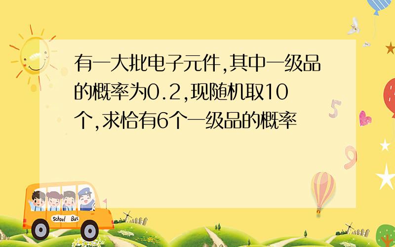 有一大批电子元件,其中一级品的概率为0.2,现随机取10个,求恰有6个一级品的概率