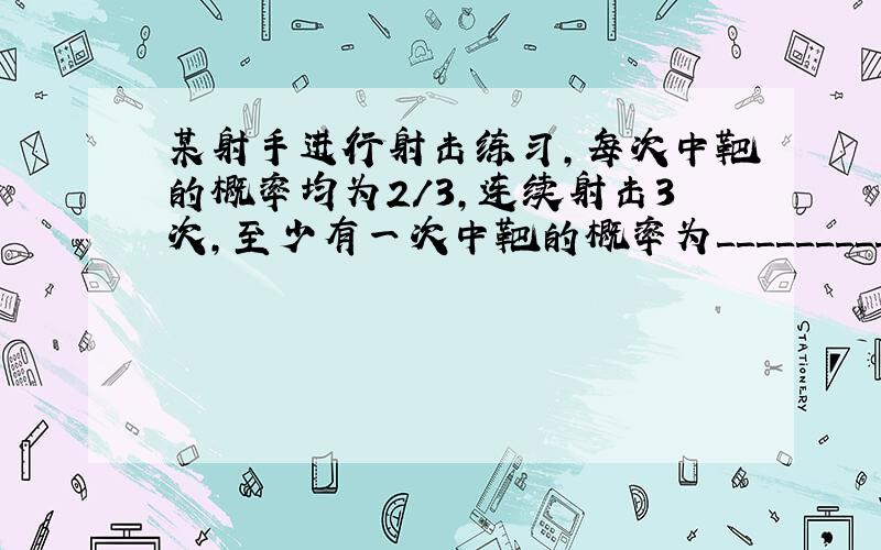 某射手进行射击练习,每次中靶的概率均为2/3,连续射击3次,至少有一次中靶的概率为＿＿＿＿＿＿＿＿＿＿?