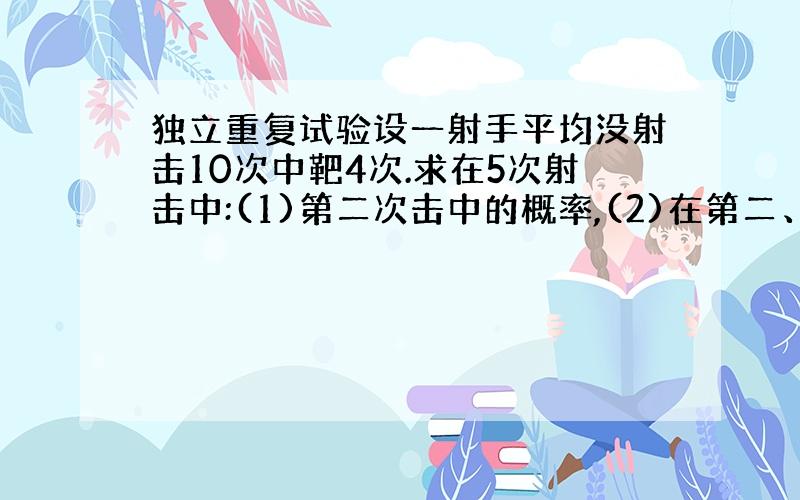 独立重复试验设一射手平均没射击10次中靶4次.求在5次射击中:(1)第二次击中的概率,(2)在第二、第三次击中的概率 ,