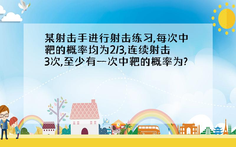 某射击手进行射击练习,每次中靶的概率均为2/3,连续射击3次,至少有一次中靶的概率为?