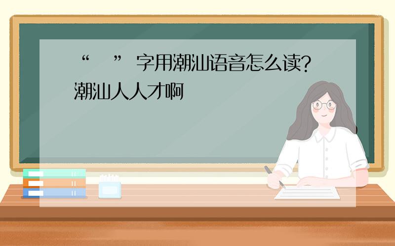 “燊” 字用潮汕语音怎么读?潮汕人人才啊