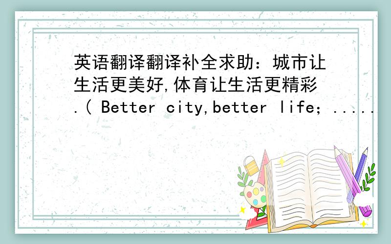 英语翻译翻译补全求助：城市让生活更美好,体育让生活更精彩.( Better city,better life；.....