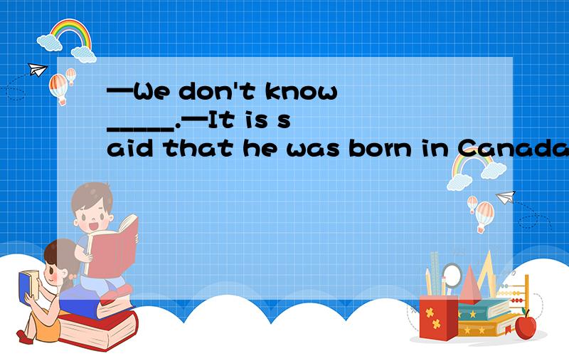 —We don't know_____.—It is said that he was born in Canada.