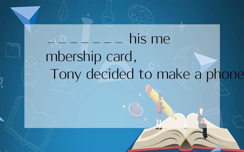 _______ his membership card, Tony decided to make a phone ca