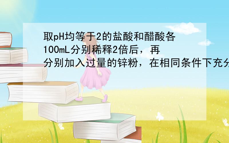 取pH均等于2的盐酸和醋酸各100mL分别稀释2倍后，再分别加入过量的锌粉，在相同条件下充分反应，有关叙述正确的是（