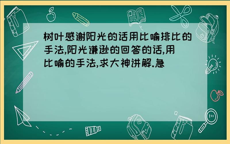 树叶感谢阳光的话用比喻排比的手法,阳光谦逊的回答的话,用比喻的手法,求大神讲解.急