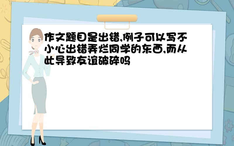 作文题目是出错,例子可以写不小心出错弄烂同学的东西,而从此导致友谊破碎吗