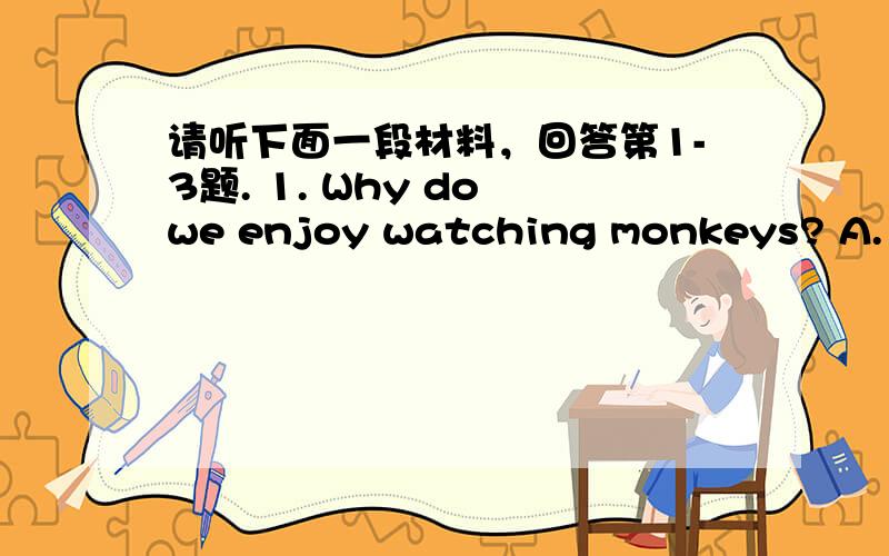 请听下面一段材料，回答第1-3题. 1. Why do we enjoy watching monkeys? A. Be