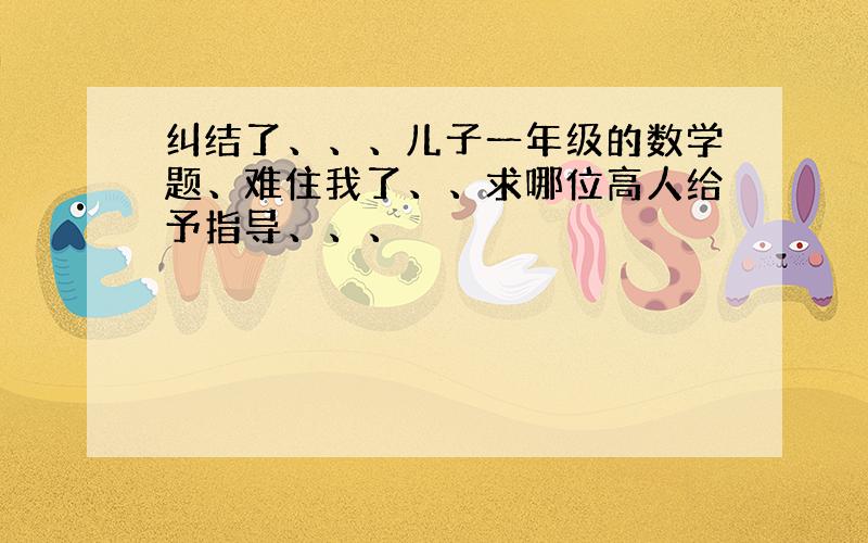 纠结了、、、儿子一年级的数学题、难住我了、、求哪位高人给予指导、、、