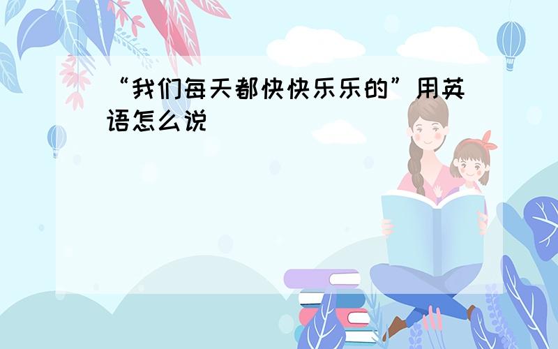 “我们每天都快快乐乐的”用英语怎么说