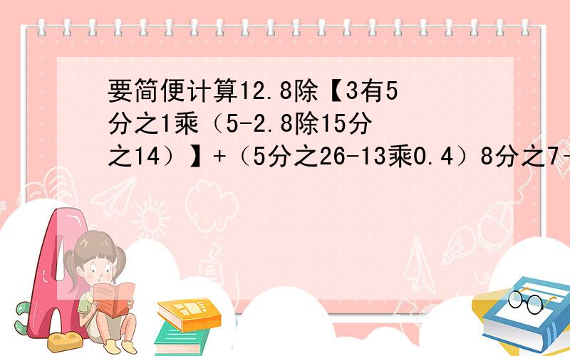 要简便计算12.8除【3有5分之1乘（5-2.8除15分之14）】+（5分之26-13乘0.4）8分之7÷56.34-8