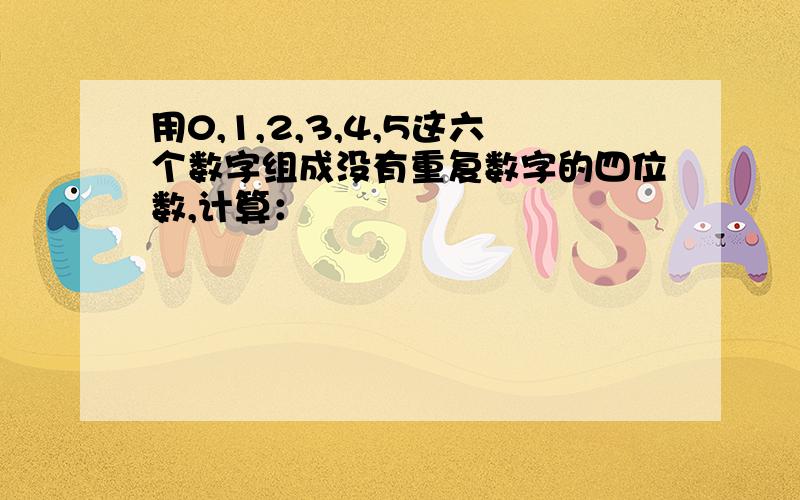 用0,1,2,3,4,5这六个数字组成没有重复数字的四位数,计算：