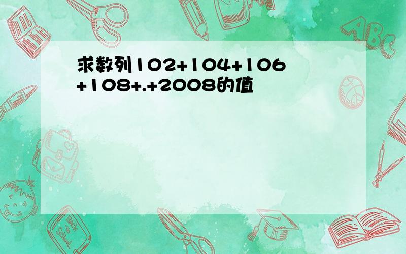 求数列102+104+106+108+.+2008的值