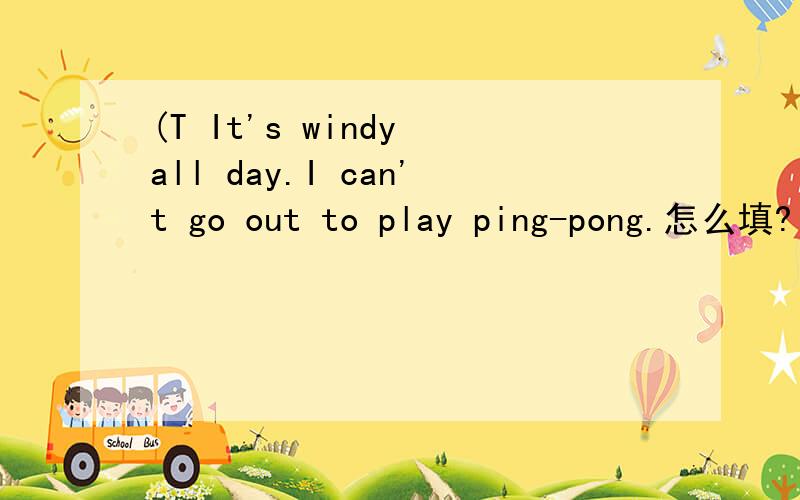 (T It's windy all day.I can't go out to play ping-pong.怎么填?