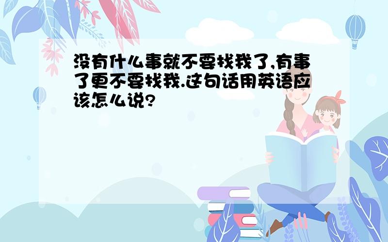 没有什么事就不要找我了,有事了更不要找我.这句话用英语应该怎么说?