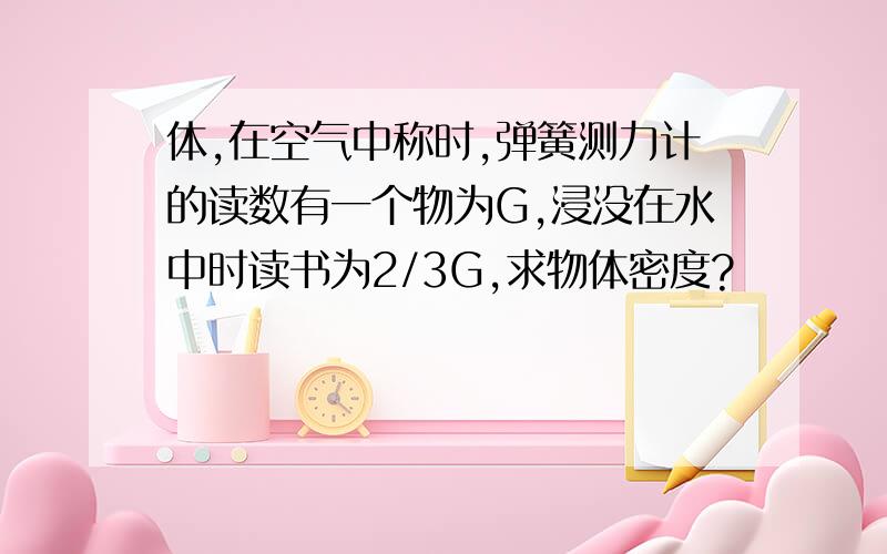 体,在空气中称时,弹簧测力计的读数有一个物为G,浸没在水中时读书为2/3G,求物体密度?