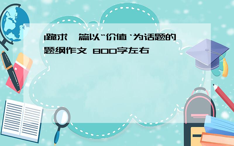 l跪求一篇以“价值‘为话题的题纲作文 800字左右